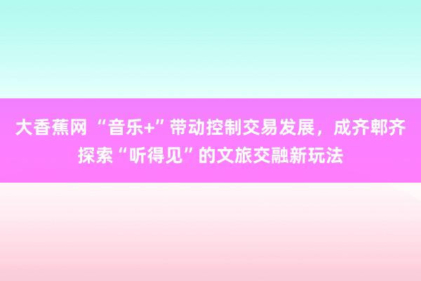 大香蕉网 “音乐+”带动控制交易发展，成齐郫齐探索“听得见”的文旅交融新玩法