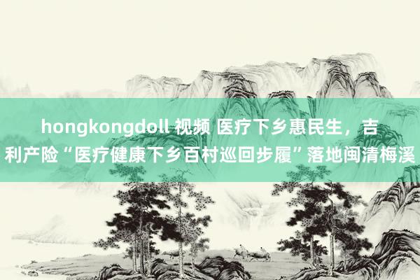 hongkongdoll 视频 医疗下乡惠民生，吉利产险“医疗健康下乡百村巡回步履”落地闽清梅溪