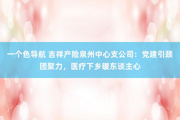 一个色导航 吉祥产险泉州中心支公司：党建引颈团聚力，医疗下乡暖东谈主心