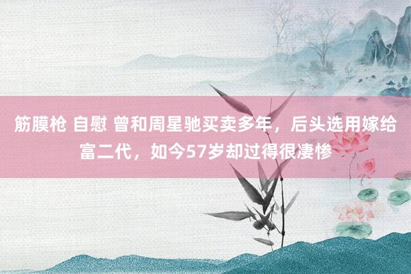 筋膜枪 自慰 曾和周星驰买卖多年，后头选用嫁给富二代，如今57岁却过得很凄惨