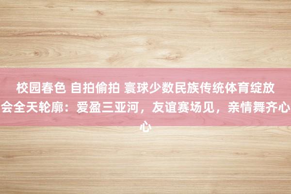 校园春色 自拍偷拍 寰球少数民族传统体育绽放会全天轮廓：爱盈三亚河，友谊赛场见，亲情舞齐心