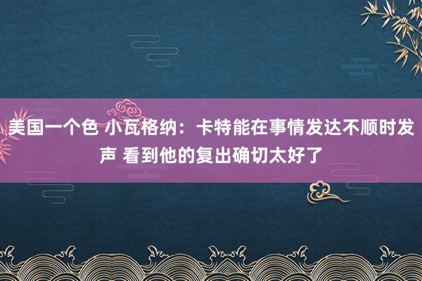 美国一个色 小瓦格纳：卡特能在事情发达不顺时发声 看到他的复出确切太好了