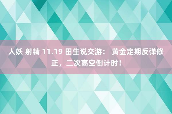 人妖 射精 11.19 田生说交游： 黄金定期反弹修正，二次高空倒计时！