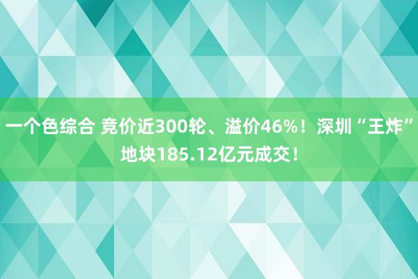 一个色综合 竞价近300轮、溢价46%！深圳“王炸”地块185.12亿元成交！