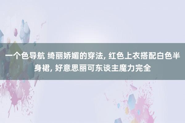 一个色导航 绮丽娇媚的穿法， 红色上衣搭配白色半身裙， 好意思丽可东谈主魔力完全