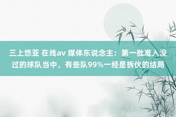 三上悠亚 在线av 媒体东说念主：第一批准入没过的球队当中，有些队99%一经是拆伙的结局