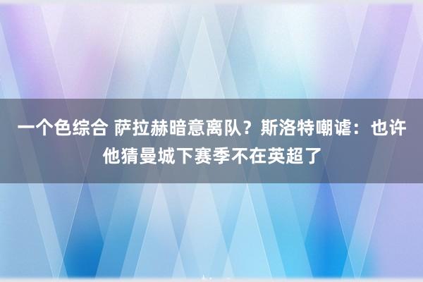 一个色综合 萨拉赫暗意离队？斯洛特嘲谑：也许他猜曼城下赛季不在英超了