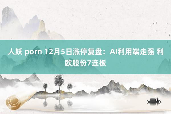 人妖 porn 12月5日涨停复盘：AI利用端走强 利欧股份7连板