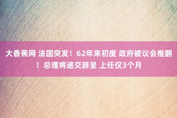 大香蕉网 法国突发！62年来初度 政府被议会推翻！总理将递交辞呈 上任仅3个月