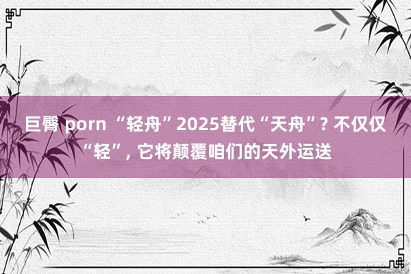 巨臀 porn “轻舟”2025替代“天舟”? 不仅仅“轻”， 它将颠覆咱们的天外运送