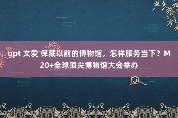 gpt 文爱 保藏以前的博物馆，怎样服务当下？M20+全球顶尖博物馆大会举办