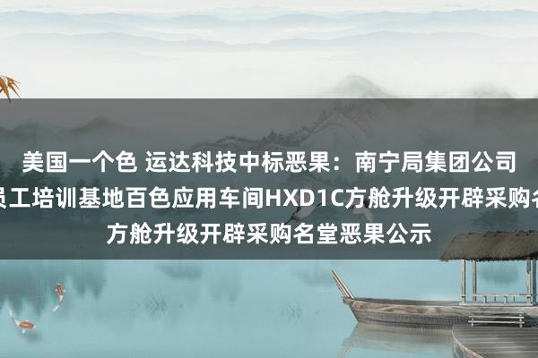 美国一个色 运达科技中标恶果：南宁局集团公司南宁机务段员工培训基地百色应用车间HXD1C方舱升级开辟采购名堂恶果公示