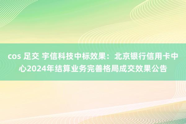 cos 足交 宇信科技中标效果：北京银行信用卡中心2024年结算业务完善格局成交效果公告