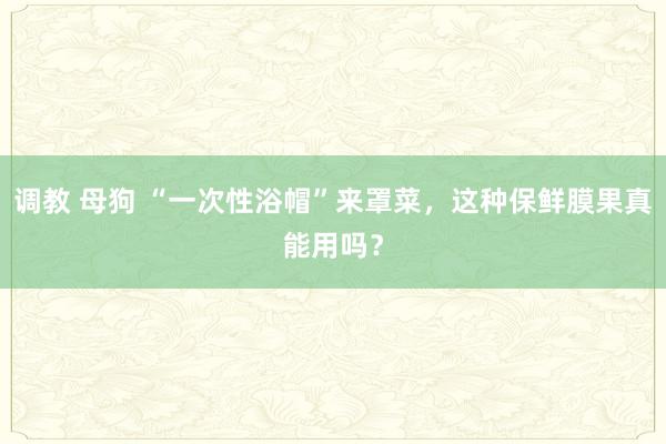 调教 母狗 “一次性浴帽”来罩菜，这种保鲜膜果真能用吗？