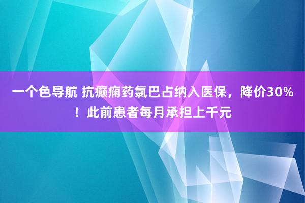 一个色导航 抗癫痫药氯巴占纳入医保，降价30%！此前患者每月承担上千元