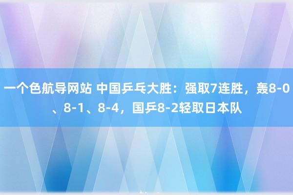 一个色航导网站 中国乒乓大胜：强取7连胜，轰8-0、8-1、8-4，国乒8-2轻取日本队