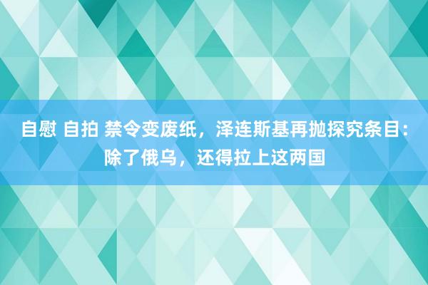 自慰 自拍 禁令变废纸，泽连斯基再抛探究条目：除了俄乌，还得拉上这两国