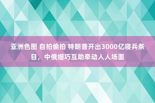 亚洲色图 自拍偷拍 特朗普开出3000亿寝兵条目，中俄细巧互助牵动人人场面