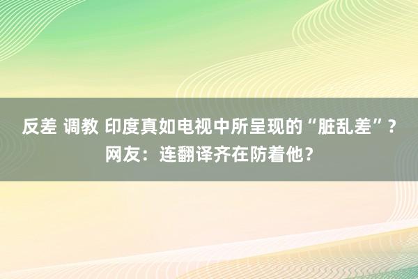 反差 调教 印度真如电视中所呈现的“脏乱差”？网友：连翻译齐在防着他？