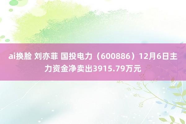 ai换脸 刘亦菲 国投电力（600886）12月6日主力资金净卖出3915.79万元