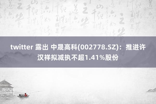 twitter 露出 中晟高科(002778.SZ)：推进许汉祥拟减执不超1.41%股份