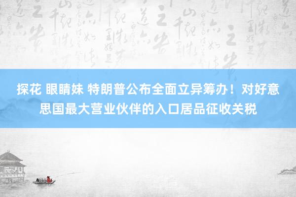 探花 眼睛妹 特朗普公布全面立异筹办！对好意思国最大营业伙伴的入口居品征收关税