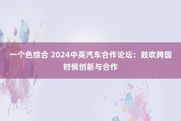 一个色综合 2024中英汽车合作论坛：鼓吹跨国时候创新与合作