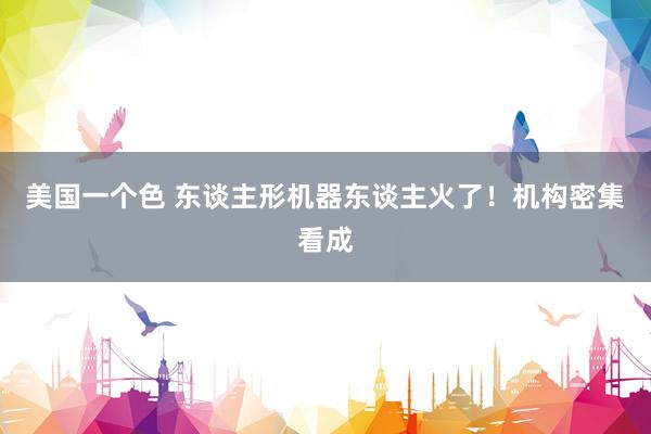 美国一个色 东谈主形机器东谈主火了！机构密集看成