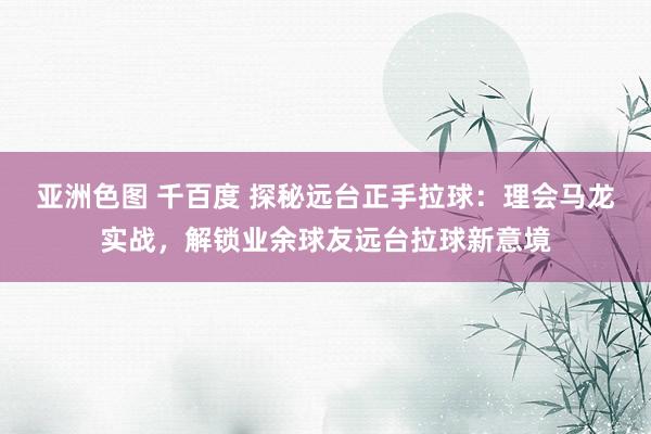 亚洲色图 千百度 探秘远台正手拉球：理会马龙实战，解锁业余球友远台拉球新意境