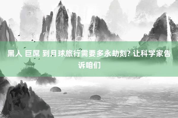 黑人 巨屌 到月球旅行需要多永劫刻? 让科学家告诉咱们