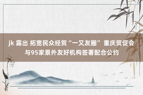 jk 露出 拓宽民众经贸“一又友圈” 重庆贸促会与95家景外友好机构签署配合公约