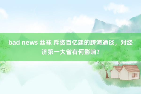 bad news 丝袜 斥资百亿建的跨海通谈，对经济第一大省有何影响？