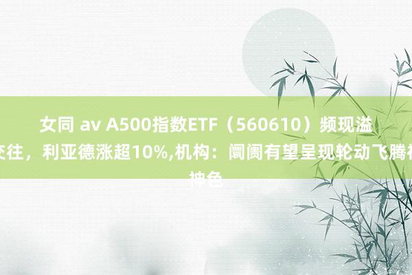 女同 av A500指数ETF（560610）频现溢价交往，利亚德涨超10%，机构：阛阓有望呈现轮动飞腾神色