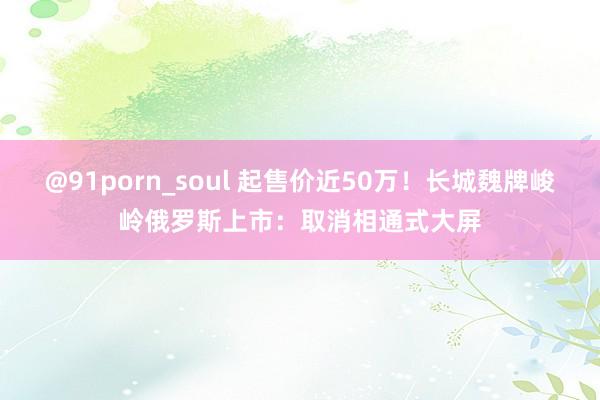 @91porn_soul 起售价近50万！长城魏牌峻岭俄罗斯上市：取消相通式大屏