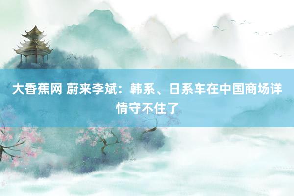 大香蕉网 蔚来李斌：韩系、日系车在中国商场详情守不住了