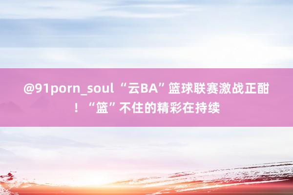 @91porn_soul “云BA”篮球联赛激战正酣！“篮”不住的精彩在持续