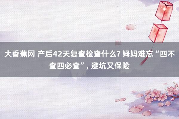 大香蕉网 产后42天复查检查什么? 姆妈难忘“四不查四必查”， 避坑又保险