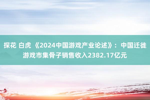 探花 白虎 《2024中国游戏产业论述》：中国迁徙游戏市集骨子销售收入2382.17亿元