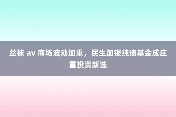 丝袜 av 商场波动加重，民生加银纯债基金成庄重投资新选