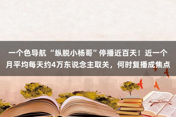 一个色导航 “纵脱小杨哥”停播近百天！近一个月平均每天约4万东说念主取关，何时复播成焦点