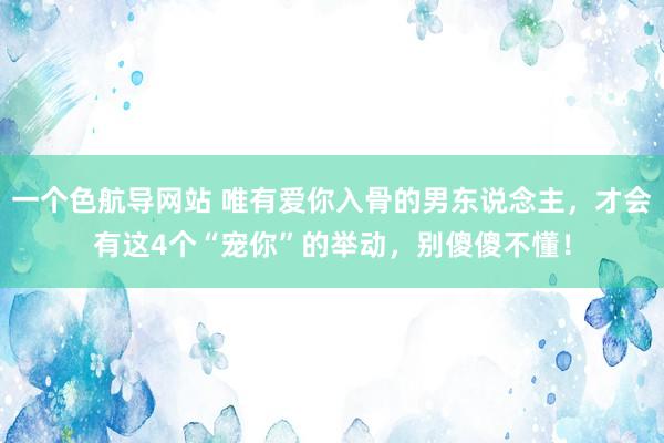 一个色航导网站 唯有爱你入骨的男东说念主，才会有这4个“宠你”的举动，别傻傻不懂！