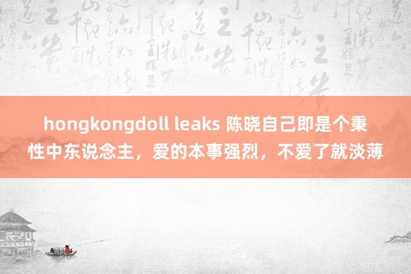 hongkongdoll leaks 陈晓自己即是个秉性中东说念主，爱的本事强烈，不爱了就淡薄