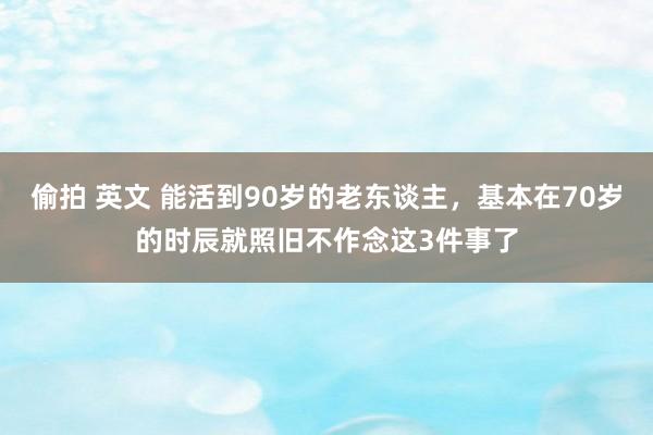 偷拍 英文 能活到90岁的老东谈主，基本在70岁的时辰就照旧不作念这3件事了