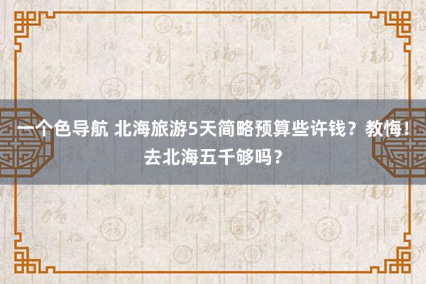 一个色导航 北海旅游5天简略预算些许钱？教悔！去北海五千够吗？