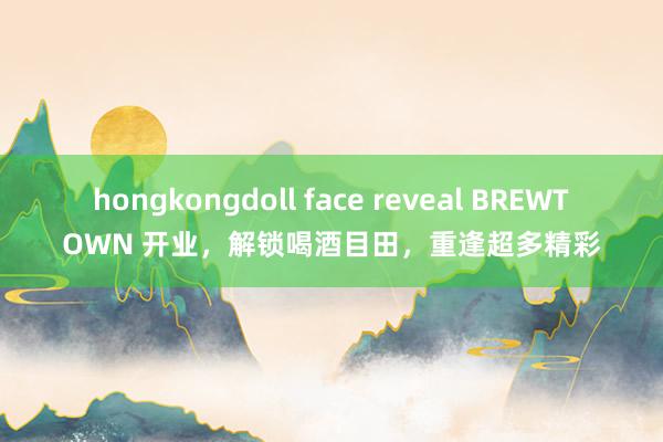 hongkongdoll face reveal BREWTOWN 开业，解锁喝酒目田，重逢超多精彩