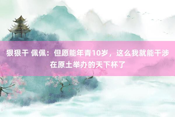 狠狠干 佩佩：但愿能年青10岁，这么我就能干涉在原土举办的天下杯了