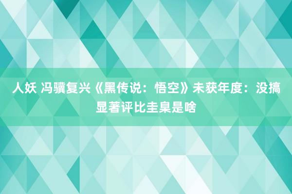 人妖 冯骥复兴《黑传说：悟空》未获年度：没搞显著评比圭臬是啥