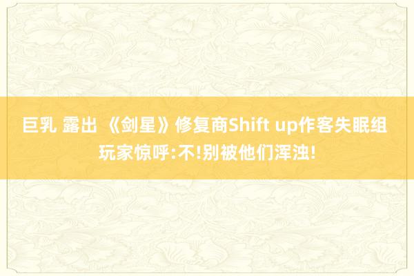 巨乳 露出 《剑星》修复商Shift up作客失眠组 玩家惊呼:不!别被他们浑浊!