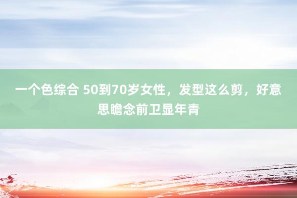 一个色综合 50到70岁女性，发型这么剪，好意思瞻念前卫显年青