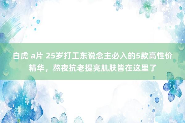 白虎 a片 25岁打工东说念主必入的5款高性价精华，熬夜抗老提亮肌肤皆在这里了